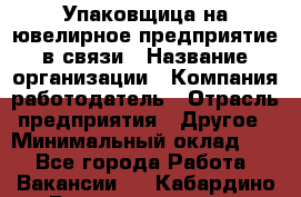 Упаковщица на ювелирное предприятие в связи › Название организации ­ Компания-работодатель › Отрасль предприятия ­ Другое › Минимальный оклад ­ 1 - Все города Работа » Вакансии   . Кабардино-Балкарская респ.,Нальчик г.